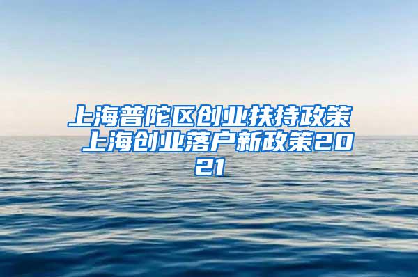 上海普陀区创业扶持政策 上海创业落户新政策2021