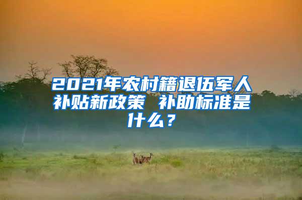 2021年农村籍退伍军人补贴新政策 补助标准是什么？