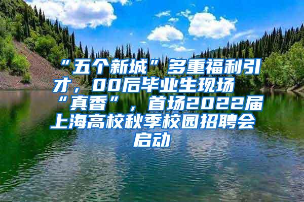 “五个新城”多重福利引才，00后毕业生现场“真香”，首场2022届上海高校秋季校园招聘会启动