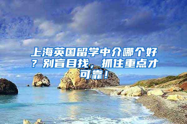 上海英国留学中介哪个好？别盲目找，抓住重点才可靠！