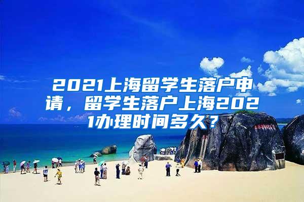 2021上海留学生落户申请，留学生落户上海2021办理时间多久？