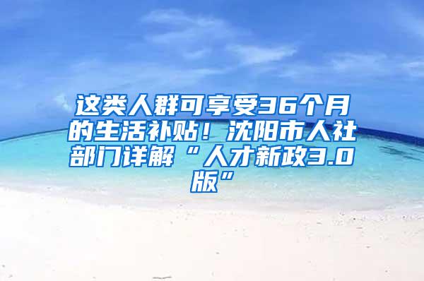 这类人群可享受36个月的生活补贴！沈阳市人社部门详解“人才新政3.0版”