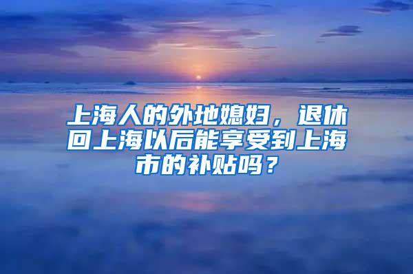 上海人的外地媳妇，退休回上海以后能享受到上海市的补贴吗？