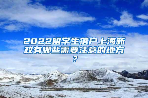 2022留学生落户上海新政有哪些需要注意的地方？