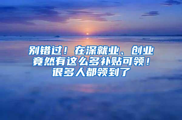 别错过！在深就业、创业竟然有这么多补贴可领！很多人都领到了