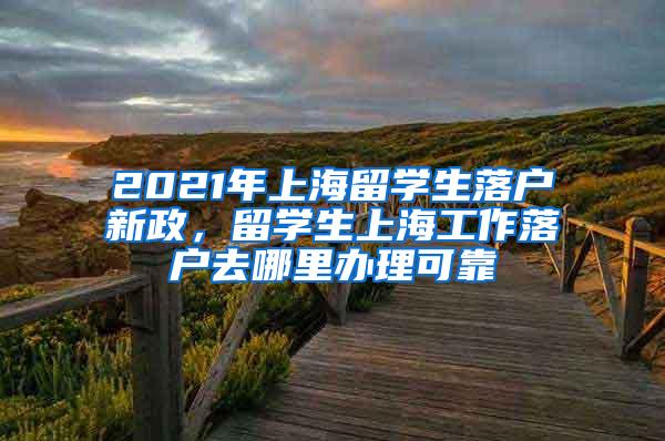 2021年上海留学生落户新政，留学生上海工作落户去哪里办理可靠