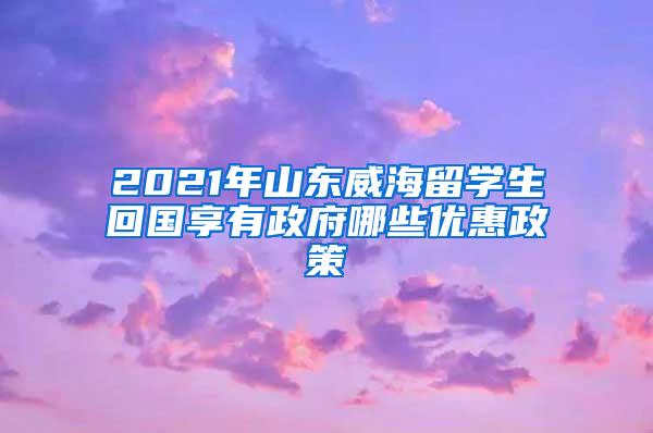 2021年山东威海留学生回国享有政府哪些优惠政策