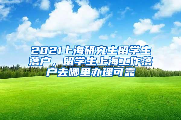 2021上海研究生留学生落户，留学生上海工作落户去哪里办理可靠