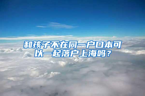 和孩子不在同一户口本可以一起落户上海吗？