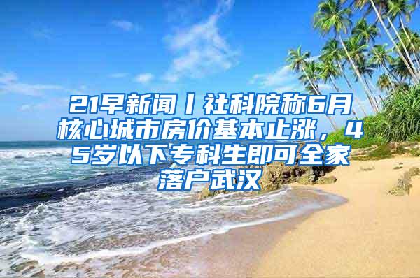 21早新闻丨社科院称6月核心城市房价基本止涨，45岁以下专科生即可全家落户武汉