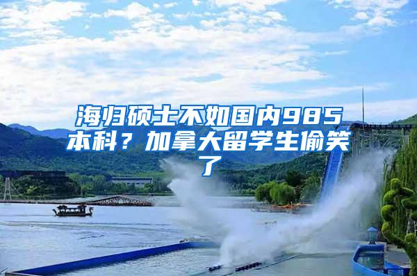 海归硕士不如国内985本科？加拿大留学生偷笑了