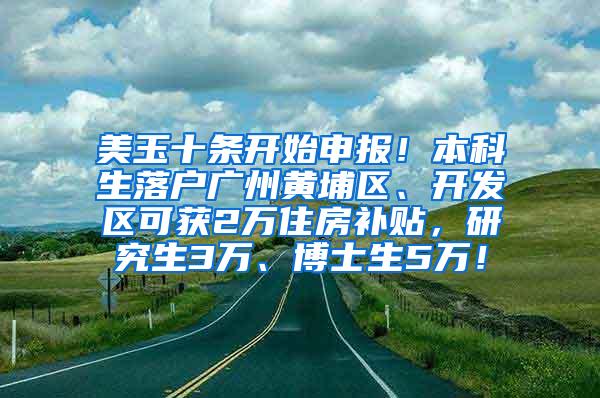 美玉十条开始申报！本科生落户广州黄埔区、开发区可获2万住房补贴，研究生3万、博士生5万！