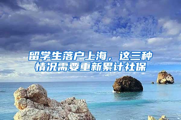 留学生落户上海，这三种情况需要重新累计社保