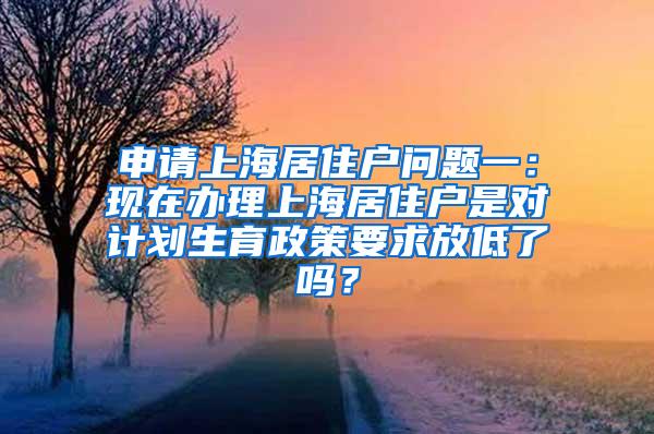 申请上海居住户问题一：现在办理上海居住户是对计划生育政策要求放低了吗？