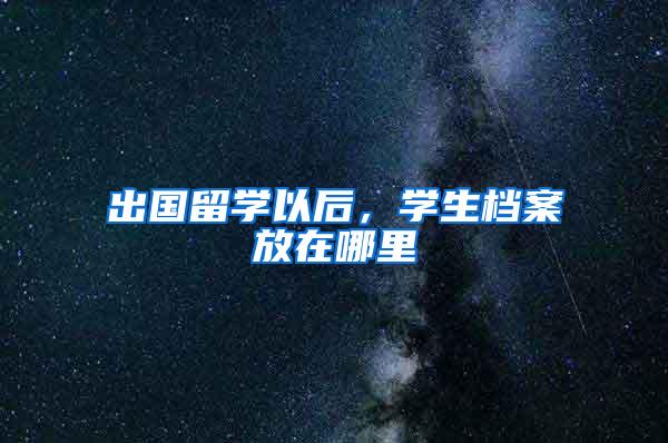 出国留学以后，学生档案放在哪里