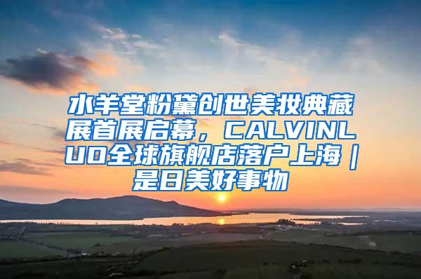 水羊堂粉黛创世美妆典藏展首展启幕，CALVINLUO全球旗舰店落户上海｜是日美好事物