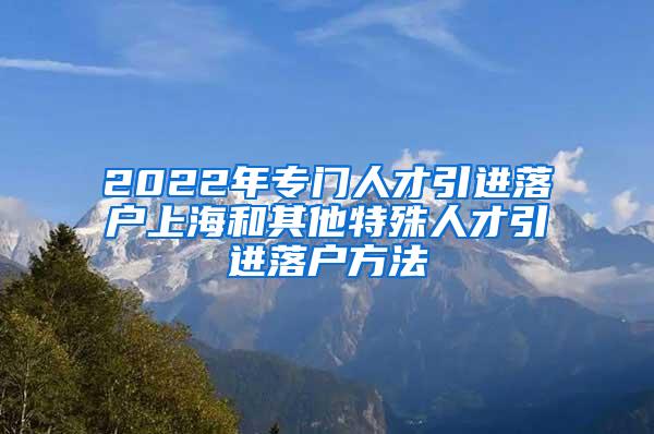 2022年专门人才引进落户上海和其他特殊人才引进落户方法