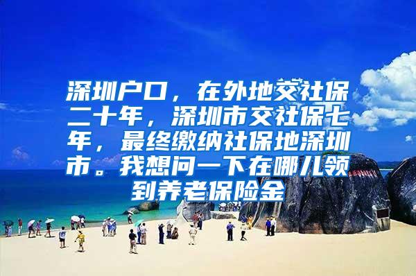 深圳户口，在外地交社保二十年，深圳市交社保七年，最终缴纳社保地深圳市。我想问一下在哪儿领到养老保险金