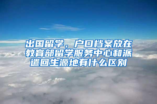 出国留学，户口档案放在教育部留学服务中心和派遣回生源地有什么区别