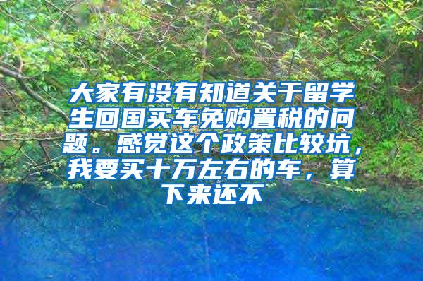 大家有没有知道关于留学生回国买车免购置税的问题。感觉这个政策比较坑，我要买十万左右的车，算下来还不