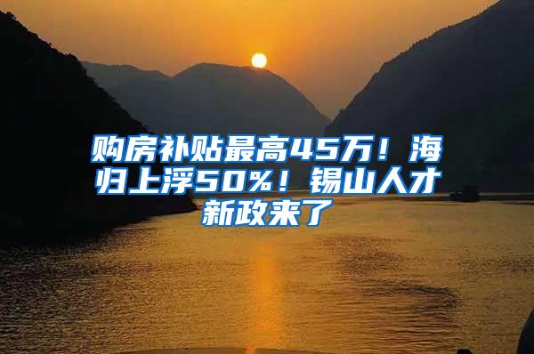 购房补贴最高45万！海归上浮50%！锡山人才新政来了