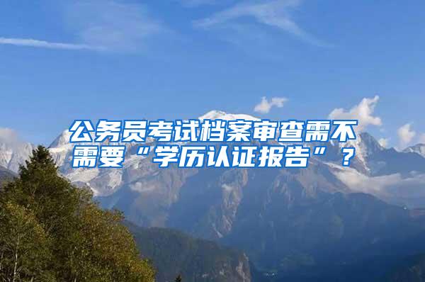 公务员考试档案审查需不需要“学历认证报告”？