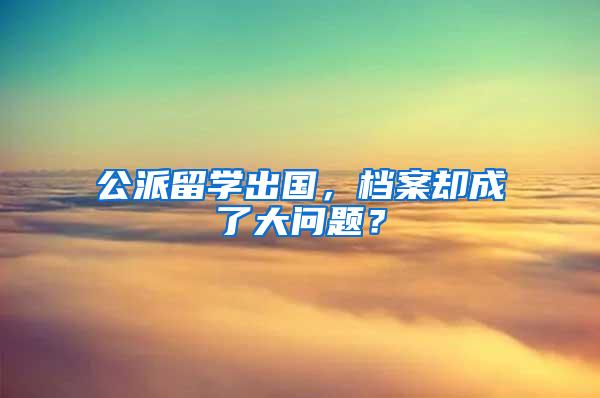 公派留学出国，档案却成了大问题？