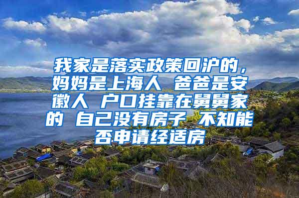 我家是落实政策回沪的，妈妈是上海人 爸爸是安徽人 户口挂靠在舅舅家的 自己没有房子 不知能否申请经适房