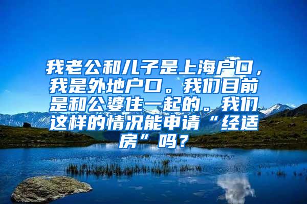 我老公和儿子是上海户口，我是外地户口。我们目前是和公婆住一起的。我们这样的情况能申请“经适房”吗？