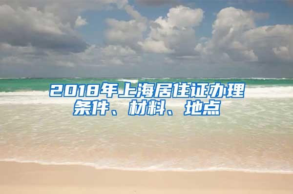 2018年上海居住证办理条件、材料、地点