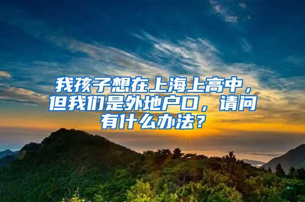 我孩子想在上海上高中，但我们是外地户口，请问有什么办法？