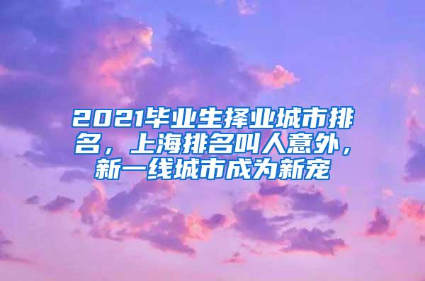 2021毕业生择业城市排名，上海排名叫人意外，新一线城市成为新宠