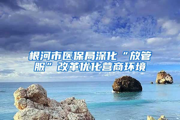 根河市医保局深化“放管服”改革优化营商环境