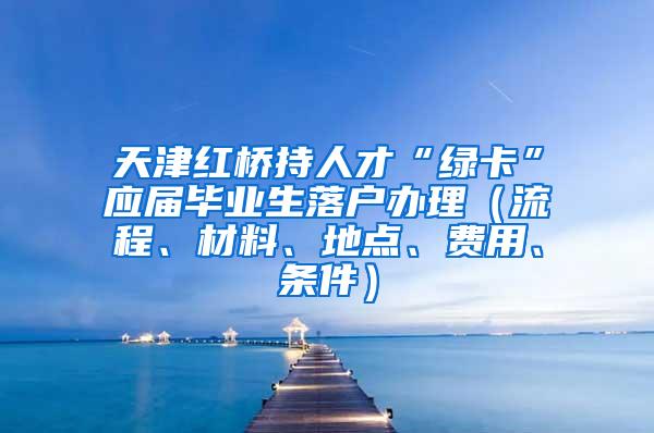 天津红桥持人才“绿卡”应届毕业生落户办理（流程、材料、地点、费用、条件）