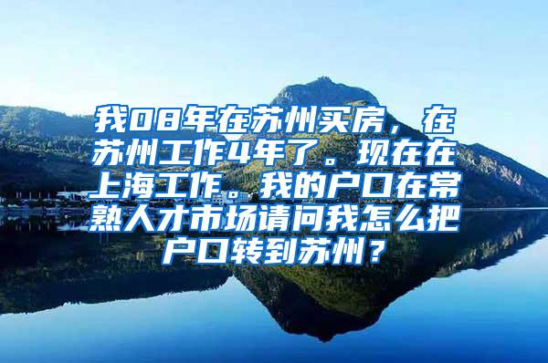 我08年在苏州买房，在苏州工作4年了。现在在上海工作。我的户口在常熟人才市场请问我怎么把户口转到苏州？