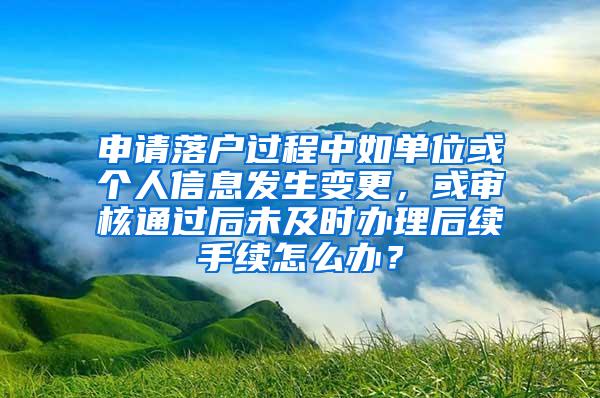 申请落户过程中如单位或个人信息发生变更，或审核通过后未及时办理后续手续怎么办？