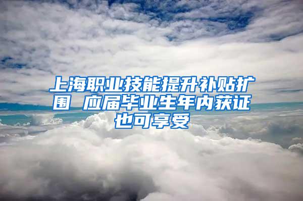 上海职业技能提升补贴扩围 应届毕业生年内获证也可享受