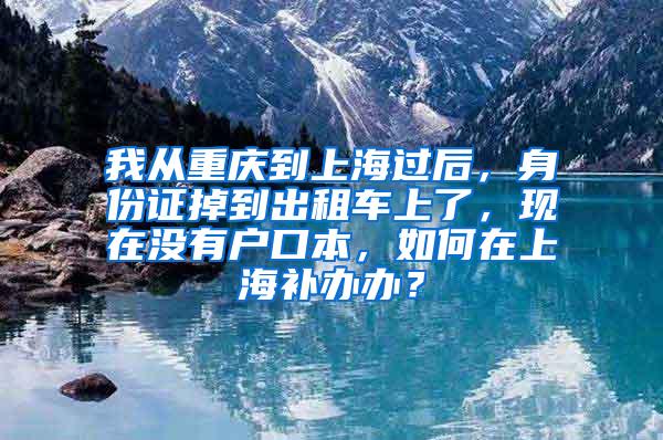 我从重庆到上海过后，身份证掉到出租车上了，现在没有户口本，如何在上海补办办？