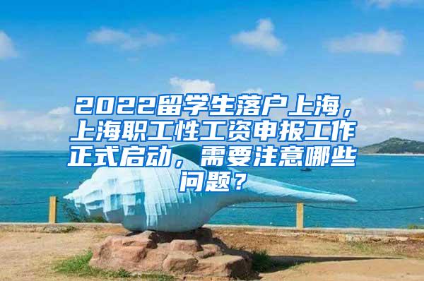 2022留学生落户上海，上海职工性工资申报工作正式启动，需要注意哪些问题？