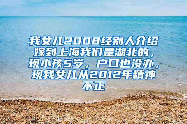 我女儿2008经别人介绍嫁到上海我们是湖北的，现小孩5岁，户口也没办，现我女儿从2012年精神不正