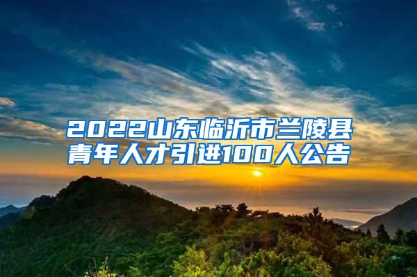 2022山东临沂市兰陵县青年人才引进100人公告