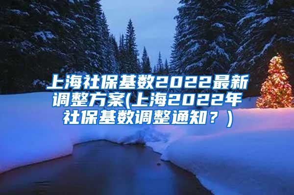 上海社保基数2022最新调整方案(上海2022年社保基数调整通知？)