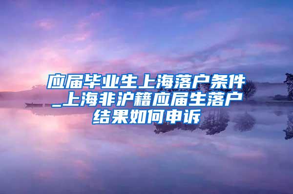 应届毕业生上海落户条件_上海非沪籍应届生落户结果如何申诉