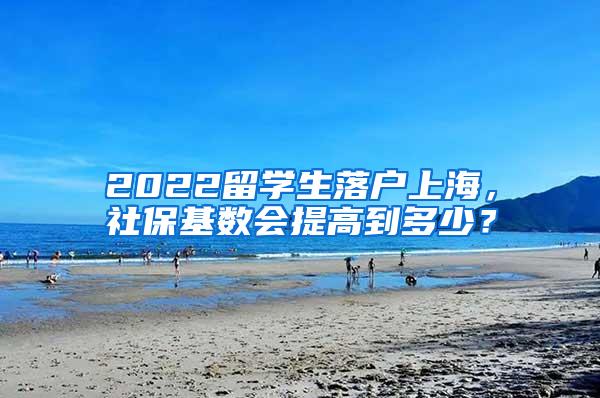 2022留学生落户上海，社保基数会提高到多少？