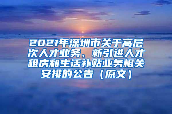 2021年深圳市关于高层次人才业务、新引进人才租房和生活补贴业务相关安排的公告（原文）