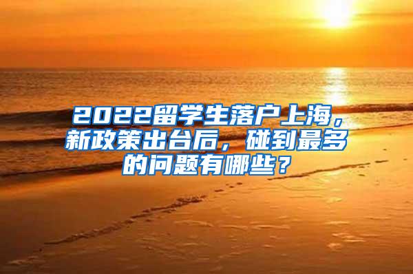 2022留学生落户上海，新政策出台后，碰到最多的问题有哪些？