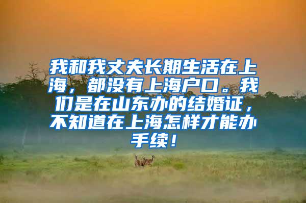 我和我丈夫长期生活在上海，都没有上海户口。我们是在山东办的结婚证，不知道在上海怎样才能办手续！