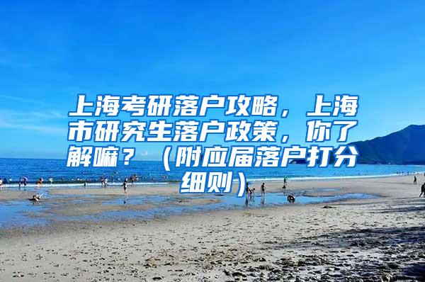 上海考研落户攻略，上海市研究生落户政策，你了解嘛？（附应届落户打分细则）