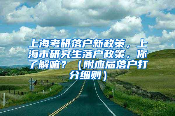 上海考研落户新政策，上海市研究生落户政策，你了解嘛？（附应届落户打分细则）