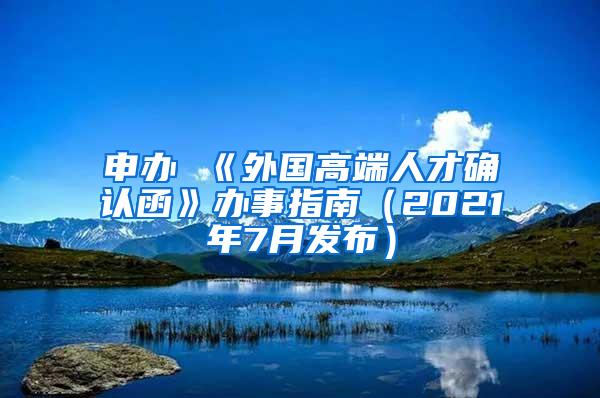 申办 《外国高端人才确认函》办事指南（2021年7月发布）